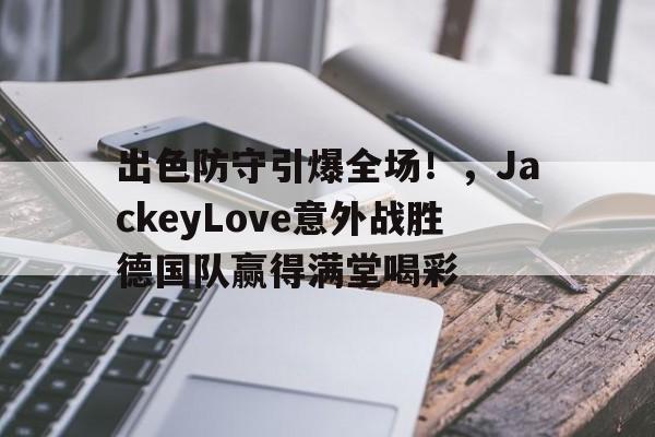 九游体育app官方下载-出色防守引爆全场！，JackeyLove意外战胜德国队赢得满堂喝彩的简单介绍
