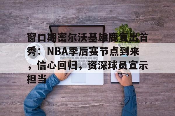 九游体育下载app-窗口期密尔沃基雄鹿复出首秀：NBA季后赛节点到来，信心回归，资深球员宣示担当的简单介绍